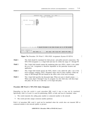 Page 97ADMINISTRATION OPTIONS AND REQUIREMENTS — SYSTEM 857-19
ENHANCED MODE - PROCEDURE: 354, WORD: 3
NPA-NXX ASSIGNMENT
1.
2.
3.
4.NPA-NXX Designator:
NPA:
NXX:
Thousands Digit:
Connected to CC0 ON-LINE 
enter command:
Figure 7-6. Procedure 354 Word 3: NPA-NXX Assignment (System 85 R2V4)½
Field 1
Field 2
Field 3
Field 4This field should be translated for both private- and public-network connections. The
NPA-NXX designator is a 2-digit field and must be within the range of 1 through 99.
This 3-digit field...