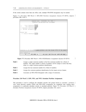 Page 987-20ADMINISTRATION OPTIONS AND REQUIREMENTS — SYSTEM 85
If the switch contains more than one office code, multiple NPA/NNX designators may be needed.
Figure 7-7, Procedure 000 Word 4: NPA-NXX Partition Assignment (System 85 R2V4), depicts
procedure 000, word 4.½
ENHANCED MODE -PROCEDURE: 000, WORD: 4
EXTENSION NPA-NXX/PARTITION ASSIGNMENT
1.
2.
3.
4.First Extension:
Last Extension:
Extension Partition:
NPA-NXX Designator:
DISPLAY ONLY
5.
Invalid Extension:
Connected to CCO ON-LINE
enter command:
Figure...