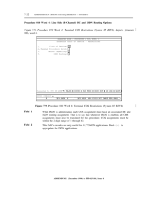 Page 1007-22ADMINISTRATION OPTIONS AND REQUIREMENTS — SYSTEM 85
Procedure 010 Word 4: Line Side (B-Channel) BC and ISDN Routing Options
Figure 7-9, Procedure 010 Word 4: Terminal COS Restrictions (System 85 R2V4), depicts proceure½
010, word 4.
ENHANCED MODE -PROCEDURE : 010, WORD: 4
EXTENSION CLASS OF SERVICE - RESTRICTIONS
1.
2.
3.
4.Class of Service:
Maximum Precedence Level:
Bearer Capability:
ISDN Routing:
Connected to CC0 ON-LINE
enter command:½
Field 1
Field 2Figure 7-9. Procedure 010 Word 4: Terminal COS...