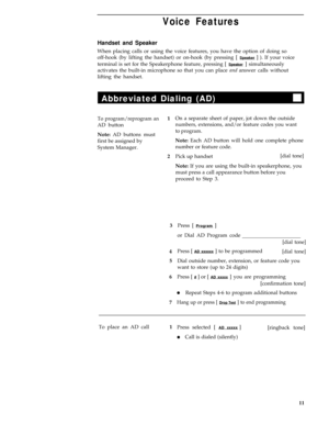 Page 15Voice Features
Handset and Speaker
When placing calls or using the voice features, you have the option of doing so
off-hook (by lifting the handset) or on-hook (by pressing [ 
Speaker ] ). If your voice
terminal is set for the Speakerphone feature, pressing [ 
Speaker ] simultaneously
activates the built-in microphone so that you can place and answer calls without
lifting the handset.
Abbreviated Dialing (AD)
To program/reprogram an1
AD button
Note: AD buttons must
first be assigned by
System Manager....