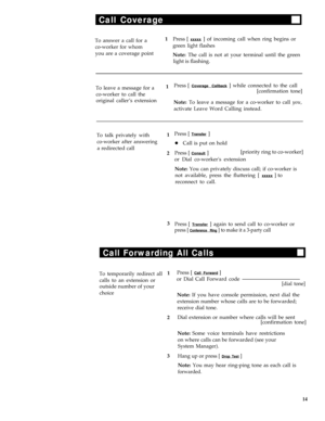 Page 18Call Coverage
To answer a call for a1Press [ xxxxx ] of incoming call when ring begins or
co-worker for whomgreen light flashes
you are a coverage point
Note: The call is not at your terminal until the green
light is flashing.
To leave a message for a1Press [ 
Coverage Callback ] while connected to the call
co-worker to call the[confirmation tone]
original caller’s extension
Note: To leave a message for a co-worker to call you,
activate Leave Word Calling instead.
To talk privately with1
co-worker after...