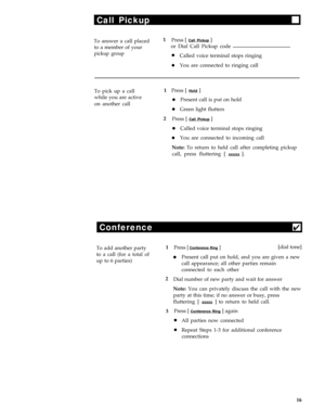 Page 20Call Pickup
To answer a call placed1
Press [ Call Pickup ]
to a member of youror Dial Call Pickup code
pickup grouplCalled voice terminal stops ringing
lYou are connected to ringing call
To pick up a call1Press [ 
Hold ]
while you are active
lPresent call is put on hold
on another call
lGreen light flutters
2
Press [ 
Call Pickup ]
lCalled voice terminal stops ringing
lYou are connected to incoming call
Note: To return to held call after completing pickup
call, press fluttering [ 
xxxxx ].
Conference4
To...