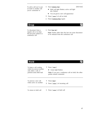 Page 21To add a call you’ve put1Press [ Conference Ring ]
you’re connected to on hold to another calllHeld call light flutters; active call light
also flutters[dial tone]
lYou are given a new call appearance
2
Press [ 
xxxxx ] of call on hold
3Press [ 
Conference Ring ] again
Drop4
To disconnect from a1Press [ Drop Test ]
regular call, or to drop
Note: Parties other than the last one must disconnect
the last party added to a
to be released from the conference call.
conference call
Hold4
To keep a call waiting1...