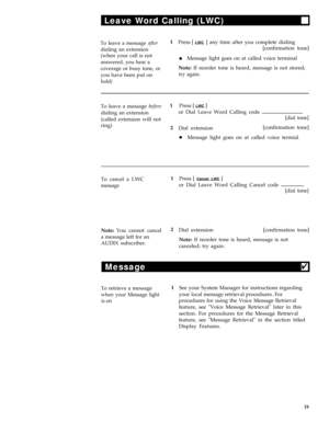Page 23Leave Word Calling (LWC)
To leave a message after1
Press [ LWC ] any time after you complete dialing
dialing an extension[confirmation tone]
(when your call is not
lMessage light goes on at called voice terminalanswered, you hear a
coverage or busy tone, orNote: If reorder tone is heard, message is not stored;
you have been put on
try again.
hold)
To leave a message before1
Press [ LWC ]
dialing an extensionor Dial Leave Word Calling code
(called extension will not
ring)
2
Dial extension
lMessage light...