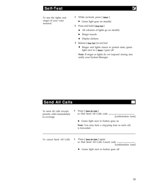 Page 27Self-Test4
To test the lights and1
While on-hook, press [ Select ]
ringer of your voice
lGreen light goes on steadilyterminal
2
Press and hold [ Drop Test ]
lAll columns of lights go on steadily
lRinger sounds
lDisplay darkens
3Release [ Drop Test ] to end test
lRinger and lights return to pretest state; green
light next to [ 
Select ] goes off
Note: If ringer or lights do not respond during test,
notify your System Manager.
Send All Calls
To send all calls (except1
Press [ Send All Calls ]
priority...