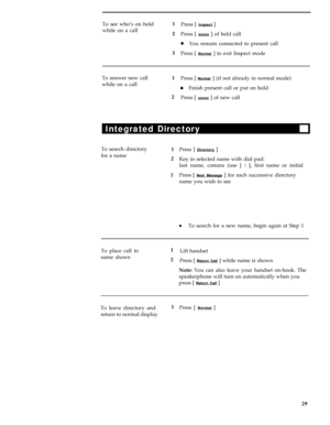 Page 33To see who’s on hold1
Press [ Inspect ]
while on a call
2
Press [ 
xxxxx ] of held call
lYou remain connected to present call
3
Press [ 
Normal ] to exit Inspect mode
To answer new call
while on a call1
Press [ 
Normal ] (if not already in normal mode)
lFinish present call or put on hold
2
Press [ 
xxxxx ] of new call
Integrated Directory
To search directory
1
Press [ Directory ]
for a name
2
Key in selected name with dial pad:
last name, comma (use [ 
* ], first name or initial
3 Press [ Next Message ]...
