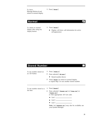 Page 35To leave
Message Retrieval and
return to normal display1
Press [ Normal ]
Normal
4
To return to normal1
Press [ Normal ]
display after using any
display featurelDisplay will show call information for active
call appearance
Stored Number
To see number stored on1
Press [ Stored # ]
an AD button
2
Press selected [ 
AD xxxxx ]
lStored number shown
3
Press [ 
Normal ] to return to normal display
or repeat Step 2 to see another stored number
To see number stored as a1
list item
2Press [ 
Stored # ]
Press...
