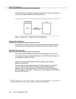 Page 9About This Documentbbbbbbbbbbbbbbbbbbbbbbbbbbbbbbbbbbbbbbbbbbbbbbbbbb
The following figure illustrates the simplest configuration, an adjunct connected to
a switch via a single ASAI-BRI (or ASAI-Ethernet) link.1
bbbbbbbbbbbbbbbbbbbbb
ASAI
BRI/Ethernet Adjunct ApplicationG3
bbbbbbbbbbbbbbbbbbbbbbbbbbbbbbbb
Figure 1.  Single Link Ð Single Processor Configuration
Intended Audiencebbbbbbbb
This document is written for the account team and customer personnel involved
in the planning and implementation of...