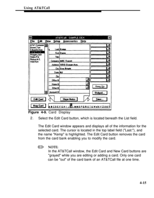 Page 108Using AT&TCall
Figure 4-9. Card Display
2.
Select the Edit Card button, which is located beneath the List field.
The Edit Card window appears and displays all of the information for the
selected card. The cursor is located in the top label field (Last:), and
the name Kemp is highlighted. The Edit Card button removes the card
from the card bank enabling you to modify the card.
/NOTE:
In the AT&TCall window, the Edit Card and New Card buttons are
grayed while you are editing or adding a card. Only one...