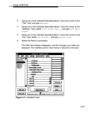 Page 110Using AT&TCall
3.
4.
5.
6.
Using one of the methods described above, move the cursor to the
Title: field, and type Manager.
Using one of the methods described above, more the cursor to the
Address: field, delete 
1010 Ocean Ave., and type 204 Main
Street.
Using one of the methods described above, mover the cursor to the
City: field, delete Sea Bright, and type Asbury Park.
Select the Return Card button.
The Edit Card window disappears, and the changes you made are
displayed. The modified card for Dave...