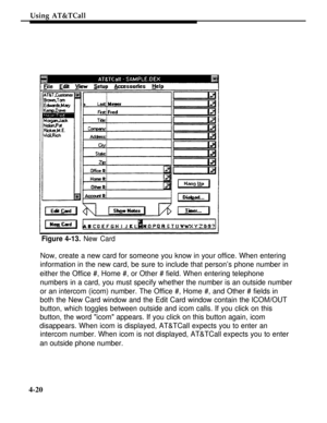 Page 113Using AT&TCall
Figure 4-13. New Card
Now, create a new card for someone you know in your office. When entering
information in the new card, be sure to include that person’s phone number in
either the Office #, Home #, or Other # field. When entering telephone
numbers in a card, you must specify whether the number is an outside number
or an intercom (icom) number. The Office #, Home #, and Other # fields in
both the New Card window and the Edit Card window contain the lCOM/OUT
button, which toggles...