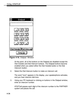 Page 119Using AT&TCall
Figure 4-16. Dialpad Window
At this point, all of the buttons on the Dialpad are disabled except the
2.
3.Dial Outside and Dial Intercom buttons. The Dialpad buttons become
enabled when you select either the Dial Outside button or the Dial
Intercom button.
Select the Dial Intercom button to make an intercom call.
The word icom appears in the display, your speakerphone activates,
and you hear intercom dial tone.
Using your PC keyboard or clicking on buttons in the Dialpad window,
enter an...