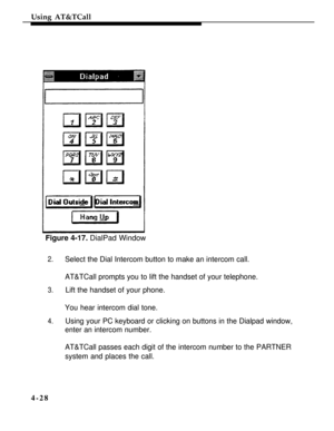 Page 121Using AT&TCall
Figure 4-17. DialPad Window
2.Select the Dial Intercom button to make an intercom call.
AT&TCall prompts you to lift the handset of your telephone.
3.Lift the handset of your phone.
You hear intercom dial tone.
4.Using your PC keyboard or clicking on buttons in the Dialpad window,
enter an intercom number.
AT&TCall passes each digit of the intercom number to the PARTNER
system and places the call.
4-28 