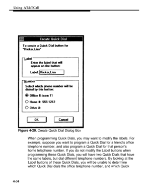 Page 127Using AT&TCall
Figure 4-20. Create Quick Dial Dialog Box
When programming Quick Dials, you may want to modify the labels. For
example, suppose you want to program a Quick Dial for a friend’s office
telephone number, and also program a Quick Dial for that person’s
home telephone number. If you do not modify the Label buttons when
programming these Quick Dials, you will have two Quick Dials that have
the same labels, but dial different telephone numbers. By looking at the
Label buttons of these Quick...