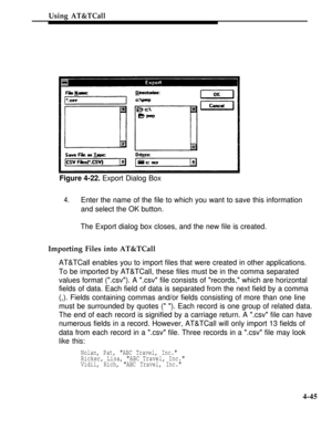 Page 138Using AT&TCall
Figure 4-22. Export Dialog Box
4.Enter the name of the file to which you want to save this information
and select the OK button.
The Export dialog box closes, and the new file is created.
Importing Files into AT&TCall
AT&TCall enables you to import files that were created in other applications.
To be imported by AT&TCall, these files must be in the comma separated
values format (.csv). A .csv file consists of records, which are horizontal
fields of data. Each field of data is separated...