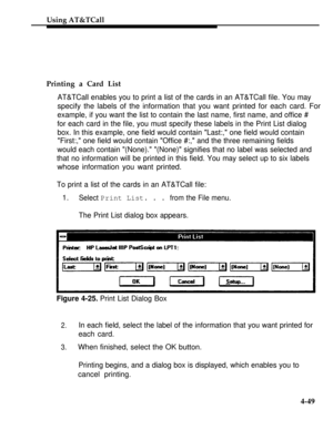 Page 142Using AT&TCall
Printing a Card List
AT&TCall enables you to print a list of the cards in an AT&TCall file. You may
specify the labels of the information that you want printed for each card. For
example, if you want the list to contain the last name, first name, and office #
for each card in the file, you must specify these labels in the Print List dialog
box. In this example, one field would contain Last:, one field would contain
First:, one field would contain Office #:, and the three remaining fields...