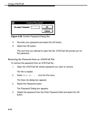 Page 147Using AT&TCall
Figure 4-29. Confirm Password Dialog Box
4.Re-enter your password and select the OK button.
5.Select the OK button.
The next time you attempt to open this file, AT&TCall will prompt you for
the password.
Removing the Password from an AT&TCall File
To remove the password from an AT&TCall file:
1.
2.
3.
4.
4-54
Open the AT&TCall file whose password you want to remove.
The file is loaded.
Select Save As. . . from the File menu.
The Save As dialog box appears.
Select the Password button.
The...