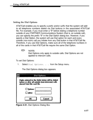 Page 150Using AT&TCall
Setting the Dial Options
AT&TCall enables you to specify a prefix and/or suffix that the system will add
to all telephone numbers dialed via Dial buttons in the associated AT&TCall
file. For example, if you must enter a 9 before dialing a telephone number
outside of your PARTNER Communications System (that is, an outside call),
you can specify the prefix 9 in the Dial Option dialog box. However, if you
specify a Dial Option, the system will use that option for each and every
outside...
