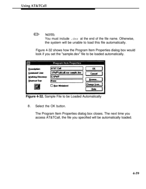 Page 152Using AT&TCall
NOTE:/
You must include .dex at the end of the file name. Otherwise,
the system will be unable to load this file automatically.
Figure 4-32 shows how the Program Item Properties dialog box would
look if you set the sample.dex file to be loaded automatically.
Figure 4-32. Sample File to be Loaded Automatically
8.Select the OK button.
The Program Item Properties dialog box closes. The next time you
access AT&TCall, the file you specified will be automatically loaded.
4-59 