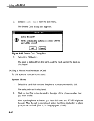 Page 155Using AT&TCall
2.Select Delete Card from the Edit menu.
The Delete Card dialog box appears.
Figure 4-33. Delete Card Dialog Box
3.Select the OK button.
The card is deleted from the bank, and the next card in the bank is
displayed.
Dialing a Phone Number from a Card
To dial a phone number from a card:
System Phone
1.
Select the card that contains the phone number you want to dial.
The selected card is displayed.
2.Click on the Dial button located to the right of the phone number that
you want to dial....