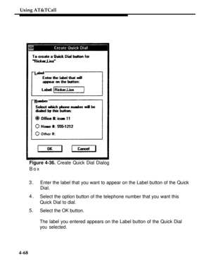 Page 161Using AT&TCall
Figure 4-36. Create Quick Dial Dialog
Box
3.
Enter the label that you want to appear on the Label button of the Quick
Dial.
4.
Select the option button of the telephone number that you want this
Quick Dial to dial.
5.Select the OK button.
The label you entered appears on the Label button of the Quick Dial
you selected.
4-68 