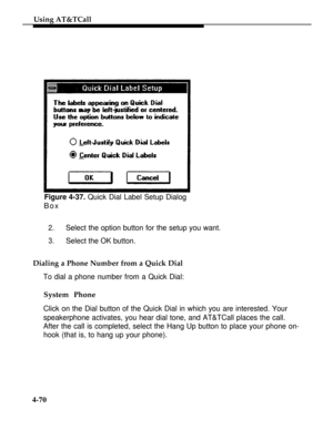 Page 163Using AT&TCall
Figure 4-37. Quick Dial Label Setup Dialog
Box
2.Select the option button for the setup you want.
3.Select the OK button.
Dialing a Phone Number from a Quick Dial
To dial a phone number from a Quick Dial:
System Phone
Click on the Dial button of the Quick Dial in which you are interested. Your
speakerphone activates, you hear dial tone, and AT&TCall places the call.
After the call is completed, select the Hang Up button to place your phone on-
hook (that is, to hang up your phone).
4-70 