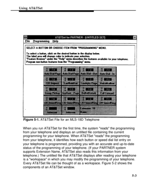 Page 180Using AT&TSet
Figure 5-1. AT&TSet File for an MLS-18D Telephone
When you run AT&TSet for the first time, the system reads the programming
from your telephone and displays an untitled file containing the current
programming for your telephone. When AT&TSet reads the programming
from your telephone, it identifies how each button or speed dial list entry on
your telephone is programmed, providing you with an accurate and up-to-date
status of the programming of your telephone. (If your PARTNER system...