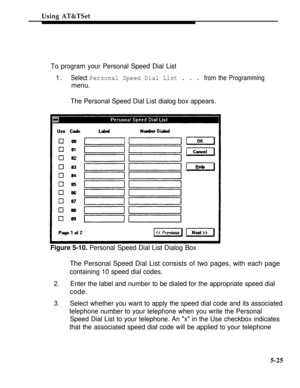 Page 202Using AT&TSet
To program your Personal Speed Dial List
1.Select Personal Speed Dial List . . . from the Programming
menu.
The Personal Speed Dial List dialog box appears.
Figure 5-10. Personal Speed Dial List Dialog Box
The Personal Speed Dial List consists of two pages, with each page
containing 10 speed dial codes.
3. 2.
Enter the label and number to be dialed for the appropriate speed dial
code.
Select whether you want to apply the speed dial code and its associated
telephone number to your telephone...