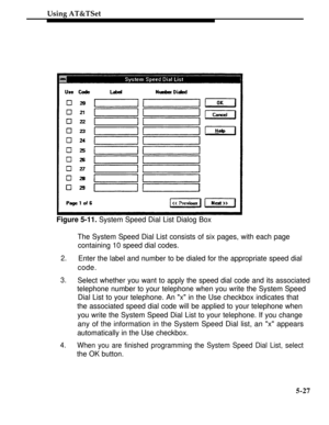 Page 204Using AT&TSet
Figure 5-11. System Speed Dial List Dialog Box
The System Speed Dial List consists of six pages, with each page
containing 10 speed dial codes.
2.Enter the label and number to be dialed for the appropriate speed dial
code.
3.Select whether you want to apply the speed dial code and its associated
telephone number to your telephone when you write the System Speed
Dial List to your telephone. An x in the Use checkbox indicates that
the associated speed dial code will be applied to your...