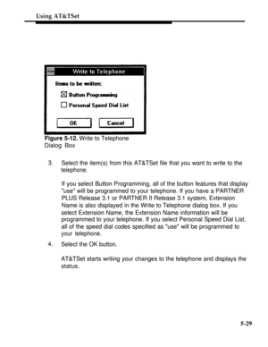 Page 206Using AT&TSet
Figure 5-12. Write to Telephone
Dialog Box
3.
Select the item(s) from this AT&TSet file that you want to write to the
telephone.
If you select Button Programming, all of the button features that display
use will be programmed to your telephone. If you have a PARTNER
PLUS Release 3.1 or PARTNER II Release 3.1 system, Extension
Name is also displayed in the Write to Telephone dialog box. If you
select Extension Name, the Extension Name information will be
programmed to your telephone. If you...