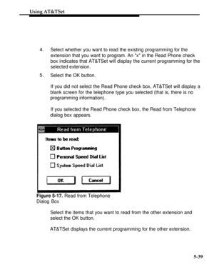 Page 216Using AT&TSet
4.Select whether you want to read the existing programming for the
extension that you want to program. An x in the Read Phone check
box indicates that AT&TSet will display the current programming for the
selected extension.
5.Select the OK button.
If you did not select the Read Phone check box, AT&TSet will display a
blank screen for the telephone type you selected (that is, there is no
programming information).
If you selected the Read Phone check box, the Read from Telephone
dialog box...