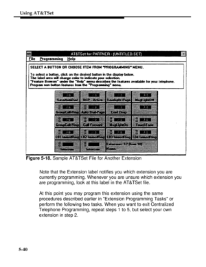 Page 217Using AT&TSet
Figure 5-18. Sample AT&TSet File for Another Extension
Note that the Extension label notifies you which extension you are
currently programming. Whenever you are unsure which extension you
are programming, look at this label in the AT&TSet file.
At this point you may program this extension using the same
procedures described earlier in Extension Programming Tasks or
perform the following two tasks. When you want to exit Centralized
Telephone Programming, repeat steps 1 to 5, but select your...