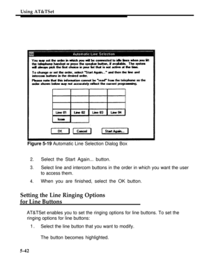 Page 219Using AT&TSet
Figure 5-19 Automatic Line Selection Dialog Box
2.Select the Start Again... button.
3.Select line and intercom buttons in the order in which you want the user
to access them.
4.When you are finished, select the OK button.
Setting the Line Ringing Options
for Line Buttons
AT&TSet enables you to set the ringing options for line buttons. To set the
ringing options for line buttons:
1.Select the line button that you want to modify.
The button becomes highlighted.
5-42 