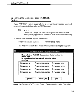 Page 254Using AT&TConnect
Specifying the Version of Your PARTNER
System
If your PARTNER system is upgraded to a new version or release, you must
provide the updated information to AT&TConnect.
/NOTE:
You cannot change the PARTNER system information while
PassageWay applications other than AT&TConnect are running.
To update the PARTNER system information:
1.Select Configure System. . . from the Setup menu.
The AT&TConnect Setup - System Configuration dialog box appears.
Figure 7-4. Sample AT&TConnect Setup -...