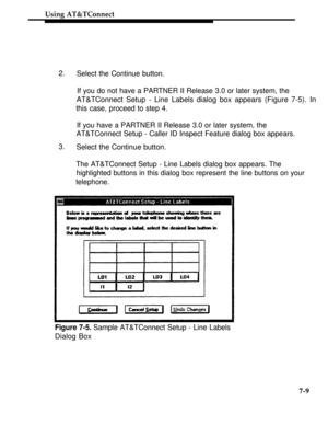 Page 256Using AT&TConnect
2.
3.Select the Continue button.
If you do not have a PARTNER II Release 3.0 or later system, the
AT&TConnect Setup - Line Labels dialog box appears (Figure 7-5). In
this case, proceed to step 4.
If you have a PARTNER II Release 3.0 or later system, the
AT&TConnect Setup - Caller ID Inspect Feature dialog box appears.
Select the Continue button.
The AT&TConnect Setup - Line Labels dialog box appears. The
highlighted buttons in this dialog box represent the line buttons on your...