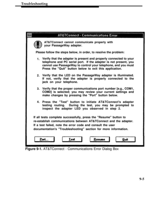 Page 274Troubleshooting
AT&TConnect cannot communicate properly with
your PassageWay adapter.
Please follow the steps below, in order, to resolve the problem:
1.
2.
3.
4.Verify that the adapter is present and properly connected to your
telephone and PC serial port.  If the adapter is not present, you
cannot use PassageWay to control your telephone, and you must
Press the Quit button below to exit this application.
Verify that the LED on the PassageWay adapter is illuminated.
If not, verify that the adapter is...