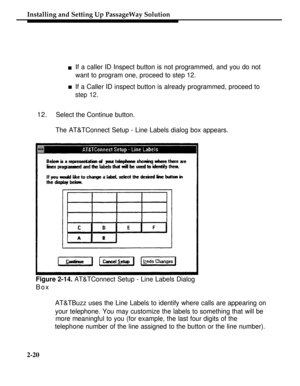 Page 45nIf a caller ID Inspect button is not programmed, and you do not
want to program one, proceed to step 12.
nIf a Caller ID inspect button is already programmed, proceed to
step 12.
12.Select the Continue button.
The AT&TConnect Setup - Line Labels dialog box appears.
Installing and Setting Up PassageWay Solution
Figure 2-14. AT&TConnect Setup - Line Labels Dialog
Box
AT&TBuzz uses the Line Labels to identify where calls are appearing on
your telephone. You may customize the labels to something that will...