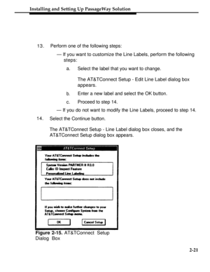 Page 46Installing and Setting Up PassageWay Solution
13.Perform one of the following steps:
— If you want to customize the Line Labels, perform the following
steps:
a.
Select the label that you want to change.
The AT&TConnect Setup - Edit Line Label dialog box
appears.
b.Enter a new label and select the OK button.
c.Proceed to step 14.
— If you do not want to modify the Line Labels, proceed to step 14.
14.Select the Continue button.
The AT&TConnect Setup - Line Label dialog box closes, and the
AT&TConnect Setup...