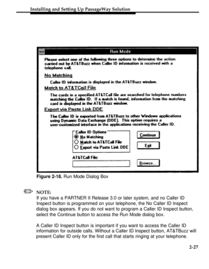 Page 52Installing and Setting Up PassageWay Solution
Figure 2-18. Run Mode Dialog Box
/NOTE:
If you have a PARTNER II Release 3.0 or later system, and no Caller ID
Inspect button is programmed on your telephone, the No Caller ID Inspect
dialog box appears. If you do not want to program a Caller ID Inspect button,
select the Continue button to access the Run Mode dialog box.
A Caller ID Inspect button is important if you want to access the Caller ID
information for outside calls. Without a Caller ID Inspect...