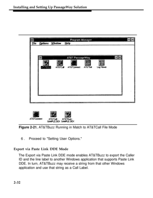 Page 57Installing and Setting Up PassageWay Solution
Figure 2-21. AT&TBuzz Running in Match to AT&TCall File Mode
6.Proceed to Setting User Options.
Export via Paste Link DDE Mode
The Export via Paste Link DDE mode enables AT&TBuzz to export the Caller
ID and the line label to another Windows application that supports Paste Link
DDE. In turn, AT&TBuzz may receive a string from that other Windows
application and use that string as a Call Label.
2-32 