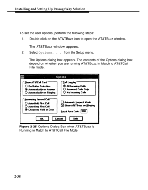 Page 63Installing and Setting Up PassageWay Solution
To set the user options, perform the following steps:
1.Double-click on the AT&TBuzz icon to open the AT&TBuzz window.
The AT&TBuzz window appears.
2.
Select Options. . . from the Setup menu.
The Options dialog box appears. The contents of the Options dialog box
depend on whether you are running AT&TBuzz in Match to AT&TCall
File mode.
Figure 2-25. Options Dialog Box when AT&TBuzz is
Running in Match to AT&TCall File Mode
2-38 