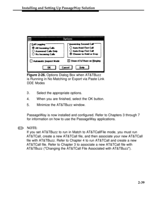 Page 64Installing and Setting Up PassageWay Solution
Figure 2-26. Options Dialog Box when AT&TBuzz
is Running in No Matching or Export via Paste Link
DDE Modes
3.Select the appropriate options.
4.When you are finished, select the OK button.
5.Minimize the AT&TBuzz window.
/
PassageWay is now installed and configured. Refer to Chapters 3 through 7
for information on how to use the PassageWay applications.
NOTE:
If you set AT&TBuzz to run in Match to AT&TCallFile mode, you must run
AT&TCall, create a new AT&TCall...