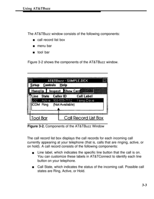 Page 68Using AT&TBuzz
The AT&TBuzz window consists of the following components:
n    call record list box
n    menu bar
n    tool bar
Figure 3-2 shows the components of the AT&TBuzz window.
Figure 3-2. Components of the AT&TBuzz Window
The call record list box displays the call records for each incoming call
currently appearing at your telephone (that is, calls that are ringing, active, or
on hold). A call record consists of the following components:
n
nLine label, which indicates the specific line button that...