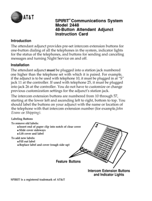 Page 1AT&TSPIRIT® Communications System
Model 2448
48-Button Attendant Adjunct
Instruction Card
Introduction
The attendant adjunct provides pre-set intercom extension buttons for
one-button dialing of all the telephones in the system, indicator lights
for the status of the telephones, and buttons for sending and canceling
messages and turning Night Service on and off.
Installation
The attendant adjunct must be plugged into a station jack numbered
one higher than the telephone set with which it is paired. For...