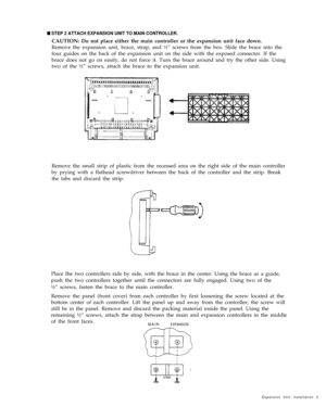 Page 7n STEP 2 ATTACH EXPANSION UNIT TO MAIN CONTROLLER.
CAUTION: Do not place either the main controller or the expansion unit face down.
Remove the expansion unit, brace, strap, and ½” screws from the box. Slide the brace into the
four guides on the back of the expansion unit on the side with the exposed connector. If the
brace does not go on easily, do not force it. Turn the brace around and try the other side. Using
two of the ½” screws, attach the brace to the expansion unit.
Remove the small strip of...