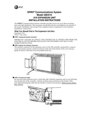 Page 1AT&T
SPIRIT® Communications System
Model 308/616
616 EXPANSION UNIT
INSTALLATION INSTRUCTIONS
The SPIRIT Communications System controller provides service for up to three incoming
lines and eight telephones. This expansion unit doubles the line and telephone set capacity of
the system. Installation and wiring of the complete system is explained in your Customer
Installation Instructions.
What You Should Find in The Expansion Unit Box:
Expansion Unit
Three 7’ line cords
n STEP 1 Unplug the System...