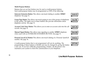 Page 13Multi-Purpose Buttons
11
Buttons that are not line buttons may be used as multi-purpose buttons.
Each multi-purpose button may be programmed as ONE of the following:
Intercom Extension Button This allows one-touch dialing to another SPIRIT
telephone. See page 31.
Group Page Button This allows one-touch paging to one of the groups of telephones
in the system. The lights next to these buttons also provide information about
telephone activity. See page 31.
Account Code Entry Button This allows you to enter...