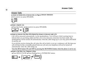 Page 14Answer Calls
12
Answer Calls
n  Answer an Outside Call, an Intercom Call, or a Page toIntercom Extensions
l Lift receiver (or press SPEAKER).
n Answer a Specific Line
l Press line button. l Lift receiver (or press SPEAKER).
nAnswer an Intercom Call When HFAI (Hands-Free Answer on Intercom) Light is On
Call will be answered automatically via the speakerphone. You will hear a brief warning tone to
indicate that you are being called and that a two-way intercom connection has been made. The
speakerphone will...