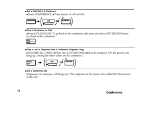 Page 21n Add a Held Call to a Conference
l Press CONFERENCE. l Pressbuttonof callon hold.
n Place a Conference on Hold
l Press HOLD/PAUSE. To go back to the conference call, press any line or INTERCOM button
involved in the conference.
n Drop a Line or Telephone from a Conference (Originator Only)
l Press RECALL/DROP. l Press line or INTERCOM button to be dropped. (Or, the person
hang up, leaving the other callers on the conference.)can
n End a Conference CaII
Originator of conferencecall hangsup. (The...
