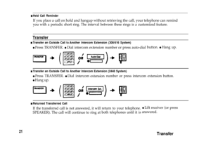 Page 23n Held Call Reminder
If you place a call on hold and hangup without retrieving the call, your telephone can remind
you with a periodic short ring. The interval between these rings is a customized feature.
Transfer
n Transfer an Outside Call tO Another lntercom Extension (308/616 System)
l Press TRANSFER. l Dial intercom extension number or press auto-dialbutton. l Hang up.
n Transfer an Outside Call to Another lntercom Extension (2448 System)
l Press TRANSFER. l Dial intercomextensionnumber or press...